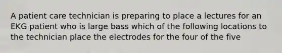 A patient care technician is preparing to place a lectures for an EKG patient who is large bass which of the following locations to the technician place the electrodes for the four of the five