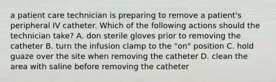 a patient care technician is preparing to remove a patient's peripheral IV catheter. Which of the following actions should the technician take? A. don sterile gloves prior to removing the catheter B. turn the infusion clamp to the "on" position C. hold guaze over the site when removing the catheter D. clean the area with saline before removing the catheter