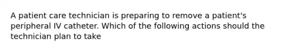 A patient care technician is preparing to remove a patient's peripheral IV catheter. Which of the following actions should the technician plan to take