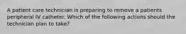 A patient care technician is preparing to remove a patients peripheral IV catheter. Which of the following actions should the technician plan to take?