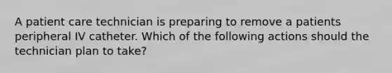 A patient care technician is preparing to remove a patients peripheral IV catheter. Which of the following actions should the technician plan to take?