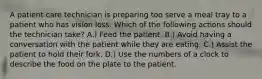 A patient care technician is preparing too serve a meal tray to a patient who has vision loss. Which of the following actions should the technician take? A.) Feed the patient. B.) Avoid having a conversation with the patient while they are eating. C.) Assist the patient to hold their fork. D.) Use the numbers of a clock to describe the food on the plate to the patient.