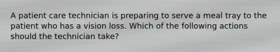 A patient care technician is preparing to serve a meal tray to the patient who has a vision loss. Which of the following actions should the technician take?