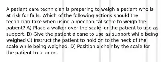 A patient care technician is preparing to weigh a patient who is at risk for falls. Which of the following actions should the technician take when using a mechanical scale to weigh the patient? A) Place a walker over the scale for the patient to use as support. B) Give the patient a cane to use as support while being weighed C) Instruct the patient to hold on to the neck of the scale while being weighed. D) Position a chair by the scale for the patient to lean on.