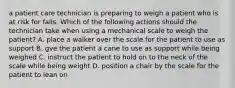 a patient care technician is preparing to weigh a patient who is at risk for falls. Which of the following actions should the technician take when using a mechanical scale to weigh the patient? A. place a walker over the scale for the patient to use as support B. gve the patient a cane to use as support while being weighed C. instruct the patient to hold on to the neck of the scale while being weight D. position a chair by the scale for the patient to lean on