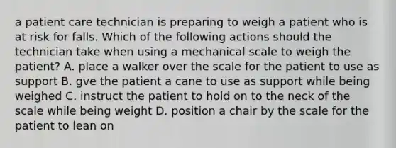 a patient care technician is preparing to weigh a patient who is at risk for falls. Which of the following actions should the technician take when using a mechanical scale to weigh the patient? A. place a walker over the scale for the patient to use as support B. gve the patient a cane to use as support while being weighed C. instruct the patient to hold on to the neck of the scale while being weight D. position a chair by the scale for the patient to lean on