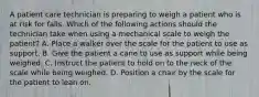 A patient care technician is preparing to weigh a patient who is at risk for falls. Which of the following actions should the technician take when using a mechanical scale to weigh the patient? A. Place a walker over the scale for the patient to use as support. B. Give the patient a cane to use as support while being weighed. C. Instruct the patient to hold on to the neck of the scale while being weighed. D. Position a chair by the scale for the patient to lean on.