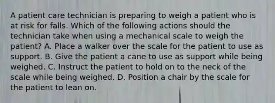 A patient care technician is preparing to weigh a patient who is at risk for falls. Which of the following actions should the technician take when using a mechanical scale to weigh the patient? A. Place a walker over the scale for the patient to use as support. B. Give the patient a cane to use as support while being weighed. C. Instruct the patient to hold on to the neck of the scale while being weighed. D. Position a chair by the scale for the patient to lean on.