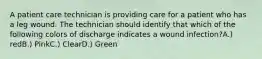 A patient care technician is providing care for a patient who has a leg wound. The technician should identify that which of the following colors of discharge indicates a wound infection?A.) redB.) PinkC.) ClearD.) Green