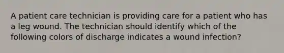 A patient care technician is providing care for a patient who has a leg wound. The technician should identify which of the following colors of discharge indicates a wound infection?