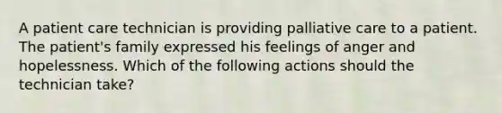 A patient care technician is providing palliative care to a patient. The patient's family expressed his feelings of anger and hopelessness. Which of the following actions should the technician take?