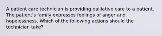 A patient care technician is providing palliative care to a patient. The patient's family expresses feelings of anger and hopelessness. Which of the following actions should the technician take?