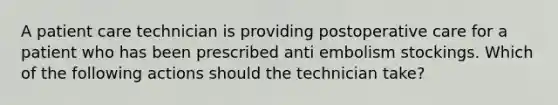 A patient care technician is providing postoperative care for a patient who has been prescribed anti embolism stockings. Which of the following actions should the technician take?