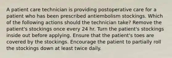 A patient care technician is providing postoperative care for a patient who has been prescribed antiembolism stockings. Which of the following actions should the technician take? Remove the patient's stockings once every 24 hr. Turn the patient's stockings inside out before applying. Ensure that the patient's toes are covered by the stockings. Encourage the patient to partially roll the stockings down at least twice daily.