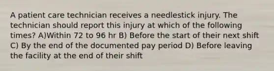 A patient care technician receives a needlestick injury. The technician should report this injury at which of the following times? A)Within 72 to 96 hr B) Before the start of their next shift C) By the end of the documented pay period D) Before leaving the facility at the end of their shift