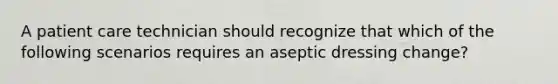 A patient care technician should recognize that which of the following scenarios requires an aseptic dressing change?