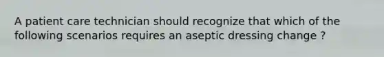 A patient care technician should recognize that which of the following scenarios requires an aseptic dressing change ?