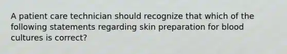 A patient care technician should recognize that which of the following statements regarding skin preparation for blood cultures is correct?