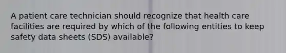 A patient care technician should recognize that health care facilities are required by which of the following entities to keep safety data sheets (SDS) available?