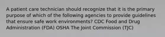 A patient care technician should recognize that it is the primary purpose of which of the following agencies to provide guidelines that ensure safe work environments? ​CDC Food and Drug Administration (FDA) ​OSHA The Joint Commission (TJC)