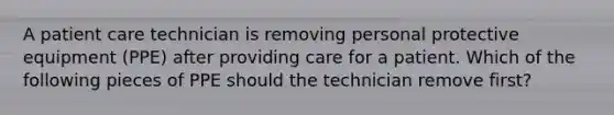 A patient care technician is removing personal protective equipment (PPE) after providing care for a patient. Which of the following pieces of PPE should the technician remove first?