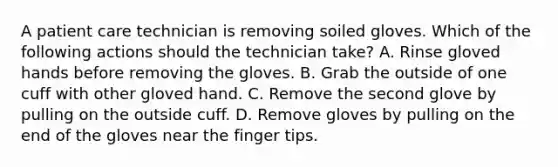 A patient care technician is removing soiled gloves. Which of the following actions should the technician take? A. Rinse gloved hands before removing the gloves. B. Grab the outside of one cuff with other gloved hand. C. Remove the second glove by pulling on the outside cuff. D. Remove gloves by pulling on the end of the gloves near the finger tips.