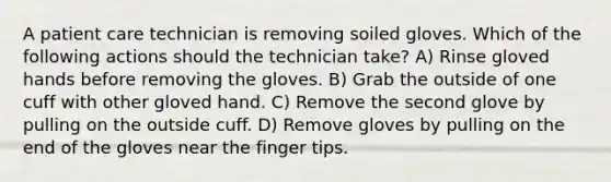 A patient care technician is removing soiled gloves. Which of the following actions should the technician take? A) Rinse gloved hands before removing the gloves. B) Grab the outside of one cuff with other gloved hand. C) Remove the second glove by pulling on the outside cuff. D) Remove gloves by pulling on the end of the gloves near the finger tips.