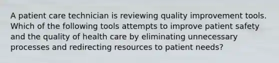 A patient care technician is reviewing quality improvement tools. Which of the following tools attempts to improve patient safety and the quality of health care by eliminating unnecessary processes and redirecting resources to patient needs?