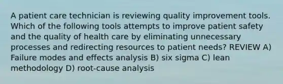 A patient care technician is reviewing quality improvement tools. Which of the following tools attempts to improve patient safety and the quality of health care by eliminating unnecessary processes and redirecting resources to patient needs? REVIEW A) Failure modes and effects analysis B) six sigma C) lean methodology D) root-cause analysis