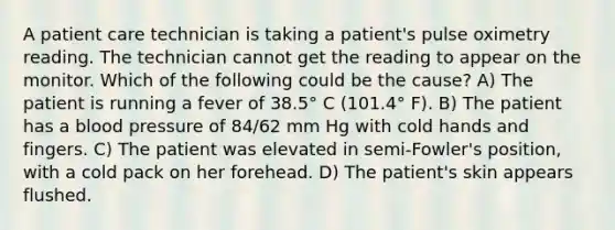 A patient care technician is taking a patient's pulse oximetry reading. The technician cannot get the reading to appear on the monitor. Which of the following could be the cause? A) The patient is running a fever of 38.5° C (101.4° F). B) The patient has a blood pressure of 84/62 mm Hg with cold hands and fingers. C) The patient was elevated in semi-Fowler's position, with a cold pack on her forehead. D) The patient's skin appears flushed.