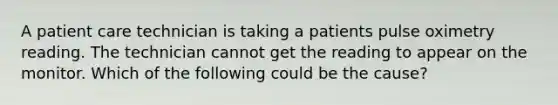 A patient care technician is taking a patients pulse oximetry reading. The technician cannot get the reading to appear on the monitor. Which of the following could be the cause?