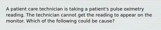 A patient care technician is taking a patient's pulse oximetry reading. The technician cannot get the reading to appear on the monitor. Which of the following could be cause?