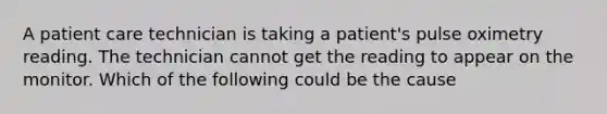 A patient care technician is taking a patient's pulse oximetry reading. The technician cannot get the reading to appear on the monitor. Which of the following could be the cause