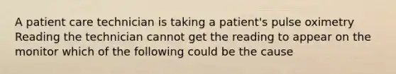 A patient care technician is taking a patient's pulse oximetry Reading the technician cannot get the reading to appear on the monitor which of the following could be the cause