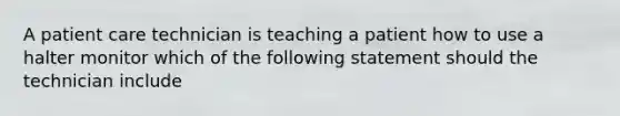 A patient care technician is teaching a patient how to use a halter monitor which of the following statement should the technician include