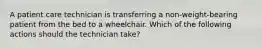 A patient care technician is transferring a non-weight-bearing patient from the bed to a wheelchair. Which of the following actions should the technician take?