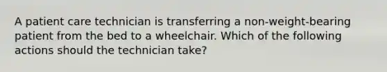 A patient care technician is transferring a non-weight-bearing patient from the bed to a wheelchair. Which of the following actions should the technician take?