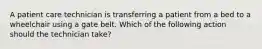 A patient care technician is transferring a patient from a bed to a wheelchair using a gate belt. Which of the following action should the technician take?