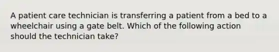 A patient care technician is transferring a patient from a bed to a wheelchair using a gate belt. Which of the following action should the technician take?