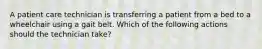 A patient care technician is transferring a patient from a bed to a wheelchair using a gait belt. Which of the following actions should the technician take?