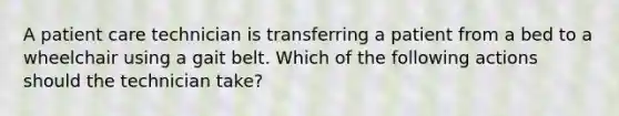 A patient care technician is transferring a patient from a bed to a wheelchair using a gait belt. Which of the following actions should the technician take?