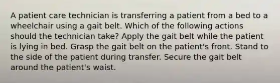 A patient care technician is transferring a patient from a bed to a wheelchair using a gait belt. Which of the following actions should the technician take? Apply the gait belt while the patient is lying in bed. Grasp the gait belt on the patient's front. Stand to the side of the patient during transfer. Secure the gait belt around the patient's waist.