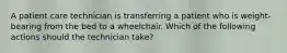 A patient care technician is transferring a patient who is weight-bearing from the bed to a wheelchair. Which of the following actions should the technician take?