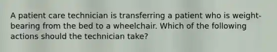 A patient care technician is transferring a patient who is weight-bearing from the bed to a wheelchair. Which of the following actions should the technician take?