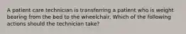 A patient care technician is transferring a patient who is weight bearing from the bed to the wheelchair. Which of the following actions should the technician take?