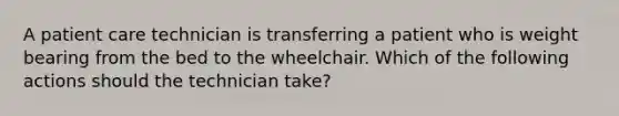 A patient care technician is transferring a patient who is weight bearing from the bed to the wheelchair. Which of the following actions should the technician take?