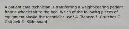 A patient care technician is transferring a weight-bearing patient from a wheelchair to the bed. Which of the following pieces of equipment should the technician use? A. Trapeze B. Crutches C. Gait belt D. Slide board