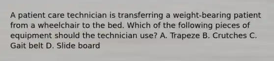 A patient care technician is transferring a weight-bearing patient from a wheelchair to the bed. Which of the following pieces of equipment should the technician use? A. Trapeze B. Crutches C. Gait belt D. Slide board