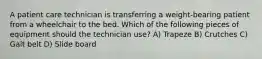 A patient care technician is transferring a weight-bearing patient from a wheelchair to the bed. Which of the following pieces of equipment should the technician use? A) Trapeze B) Crutches C) Gait belt D) Slide board