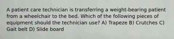 A patient care technician is transferring a weight-bearing patient from a wheelchair to the bed. Which of the following pieces of equipment should the technician use? A) Trapeze B) Crutches C) Gait belt D) Slide board